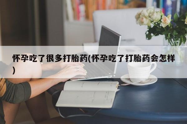 紫竹药业打胎药网购怀孕吃了很多打胎药(怀孕吃了打胎药会怎样)