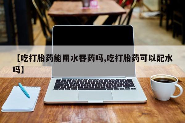 紫竹药业打胎药网购【吃打胎药能用水吞药吗,吃打胎药可以配水吗】