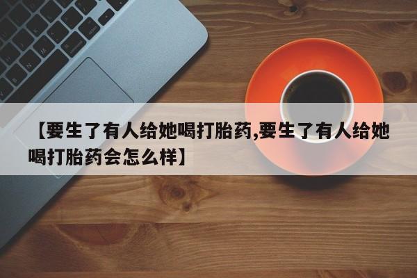 紫竹药业打胎药网购【要生了有人给她喝打胎药,要生了有人给她喝打胎药会怎么样】