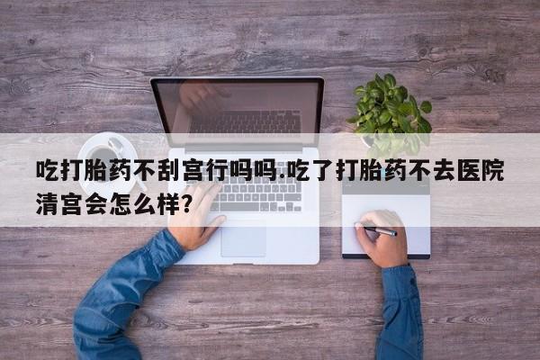 紫竹药业打胎药网购吃打胎药不刮宫行吗吗.吃了打胎药不去医院清宫会怎么样？