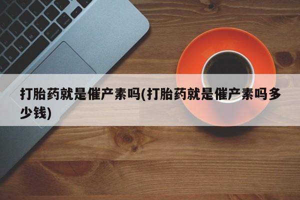 紫竹药业打胎药网购打胎药就是催产素吗(打胎药就是催产素吗多少钱)