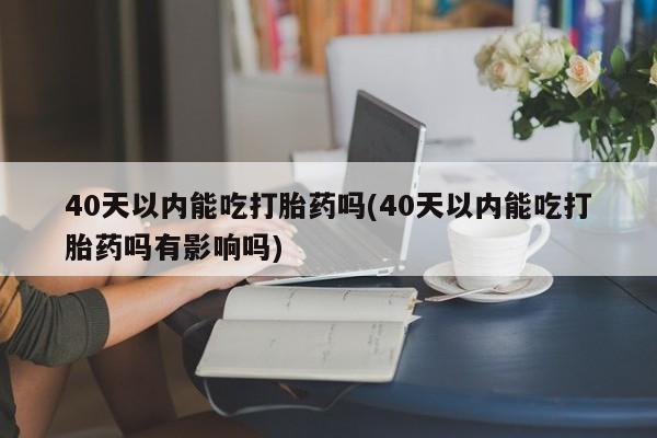 紫竹药业打胎药网购40天以内能吃打胎药吗(40天以内能吃打胎药吗有影响吗)