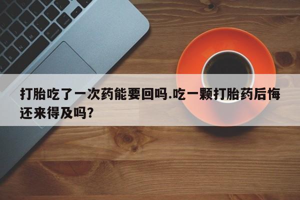 紫竹药业打胎药网购打胎吃了一次药能要回吗.吃一颗打胎药后悔还来得及吗？