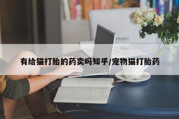 紫竹药业打胎药网购有给猫打胎的药卖吗知乎/宠物猫打胎药