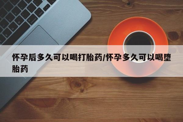 紫竹药业打胎药网购怀孕后多久可以喝打胎药/怀孕多久可以喝堕胎药