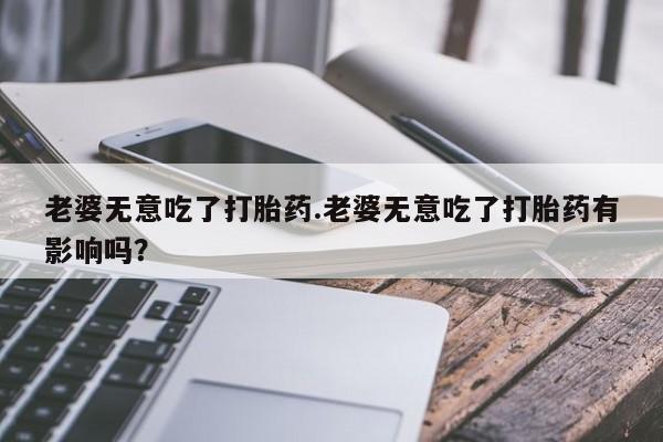 紫竹药业打胎药网购老婆无意吃了打胎药.老婆无意吃了打胎药有影响吗？