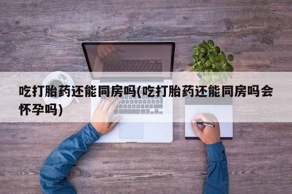 紫竹药业打胎药网购吃打胎药还能同房吗(吃打胎药还能同房吗会怀孕吗)