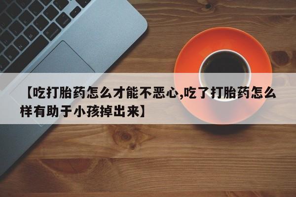 紫竹药业打胎药网购【吃打胎药怎么才能不恶心,吃了打胎药怎么样有助于小孩掉出来】