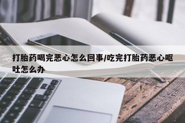 紫竹药业打胎药网购打胎药喝完恶心怎么回事/吃完打胎药恶心呕吐怎么办