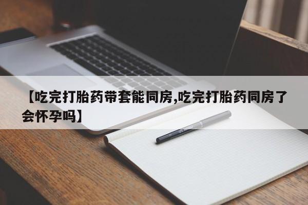 紫竹药业打胎药网购【吃完打胎药带套能同房,吃完打胎药同房了会怀孕吗】