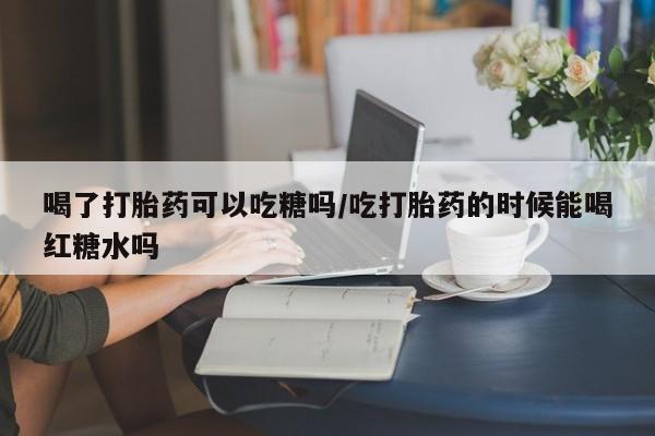 紫竹药业打胎药网购喝了打胎药可以吃糖吗/吃打胎药的时候能喝红糖水吗