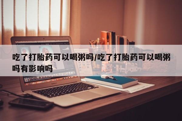 紫竹药业打胎药网购吃了打胎药可以喝粥吗/吃了打胎药可以喝粥吗有影响吗