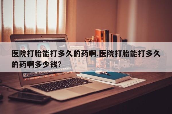 紫竹药业打胎药网购医院打胎能打多久的药啊.医院打胎能打多久的药啊多少钱？