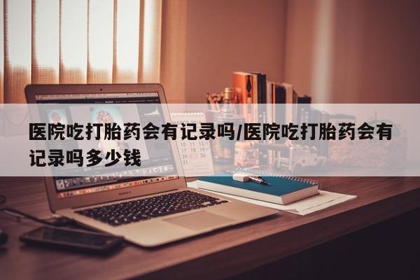 紫竹药业打胎药网购医院吃打胎药会有记录吗/医院吃打胎药会有记录吗多少钱