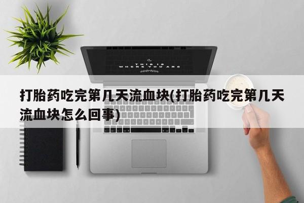 紫竹药业打胎药网购打胎药吃完第几天流血块(打胎药吃完第几天流血块怎么回事)