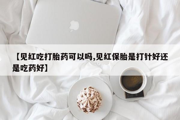 紫竹药业打胎药网购【见红吃打胎药可以吗,见红保胎是打针好还是吃药好】