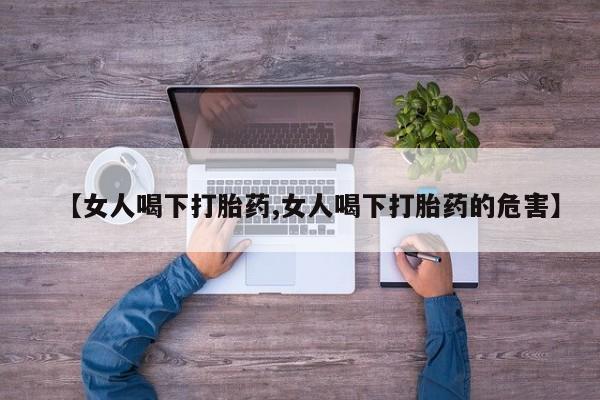 紫竹药业打胎药网购【女人喝下打胎药,女人喝下打胎药的危害】