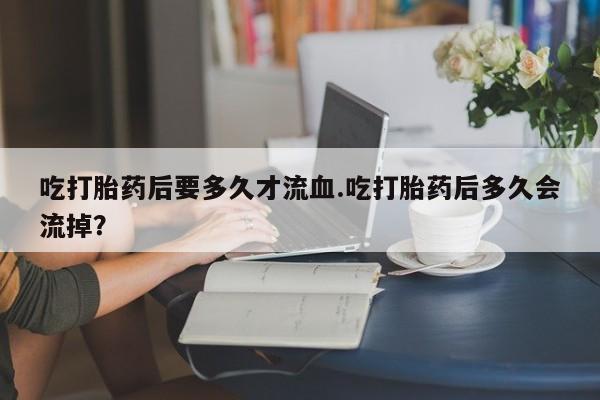 紫竹药业打胎药网购吃打胎药后要多久才流血.吃打胎药后多久会流掉？