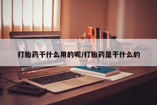 紫竹药业打胎药网购打胎药干什么用的呢/打胎药是干什么的