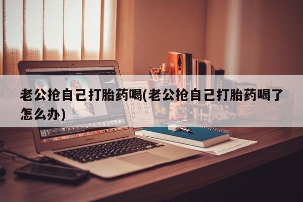 紫竹药业打胎药网购老公抢自己打胎药喝(老公抢自己打胎药喝了怎么办)