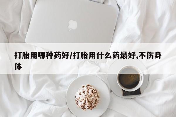 紫竹药业打胎药网购打胎用哪种药好/打胎用什么药最好,不伤身体