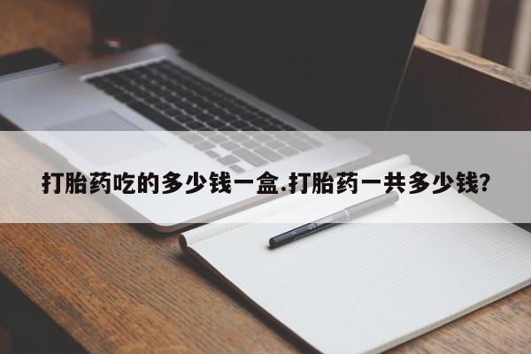 紫竹药业打胎药网购打胎药吃的多少钱一盒.打胎药一共多少钱？
