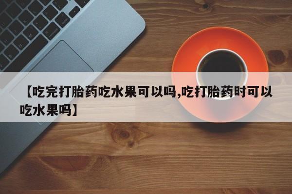 紫竹药业打胎药网购【吃完打胎药吃水果可以吗,吃打胎药时可以吃水果吗】