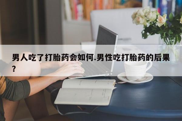紫竹药业打胎药网购男人吃了打胎药会如何.男性吃打胎药的后果？