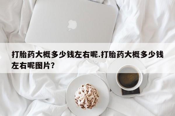 紫竹药业打胎药网购打胎药大概多少钱左右呢.打胎药大概多少钱左右呢图片？