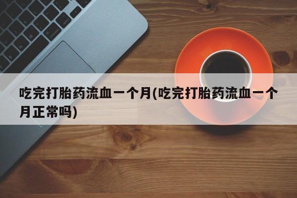 紫竹药业打胎药网购吃完打胎药流血一个月(吃完打胎药流血一个月正常吗)