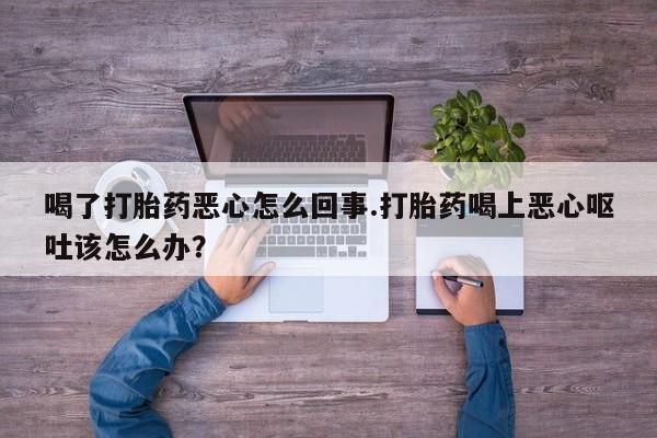 紫竹药业打胎药网购喝了打胎药恶心怎么回事.打胎药喝上恶心呕吐该怎么办？