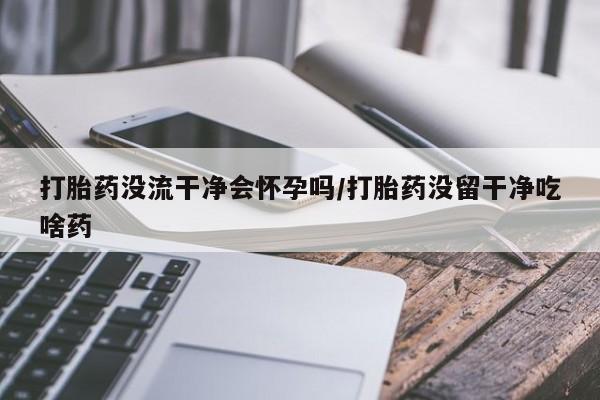 紫竹药业打胎药网购打胎药没流干净会怀孕吗/打胎药没留干净吃啥药
