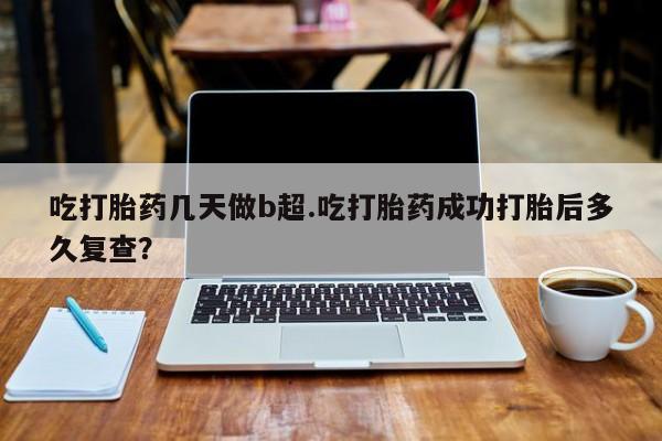 紫竹药业打胎药网购吃打胎药几天做b超.吃打胎药成功打胎后多久复查？