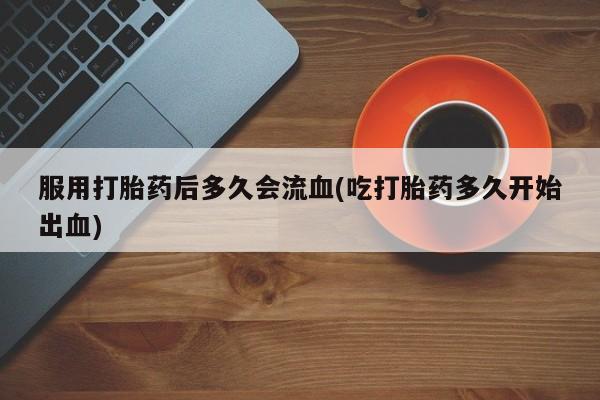 紫竹药业打胎药网购服用打胎药后多久会流血(吃打胎药多久开始出血)