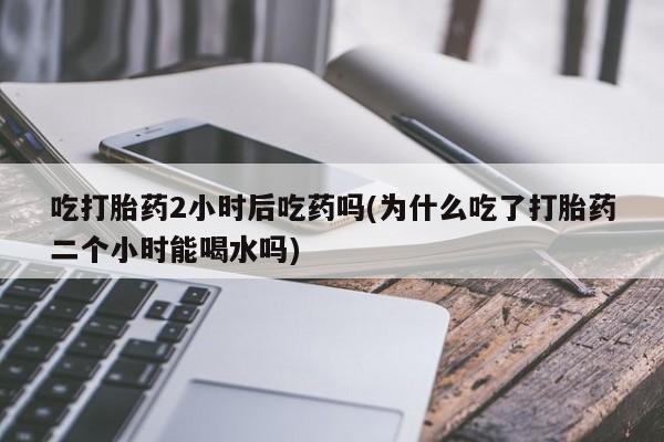 紫竹药业打胎药网购吃打胎药2小时后吃药吗(为什么吃了打胎药二个小时能喝水吗)