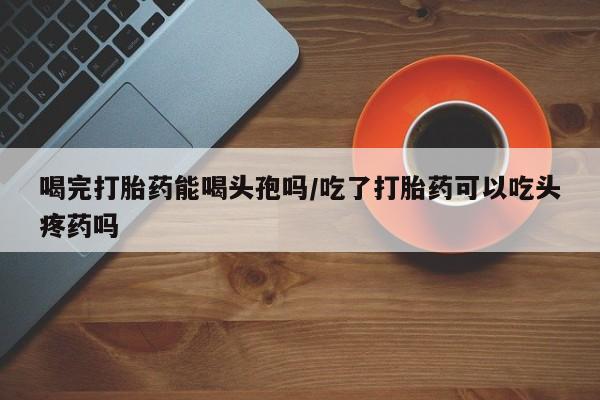 紫竹药业打胎药网购喝完打胎药能喝头孢吗/吃了打胎药可以吃头疼药吗