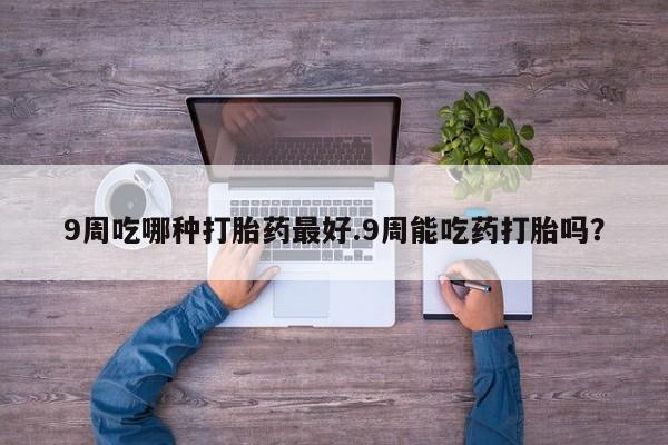 紫竹药业打胎药网购9周吃哪种打胎药最好.9周能吃药打胎吗？
