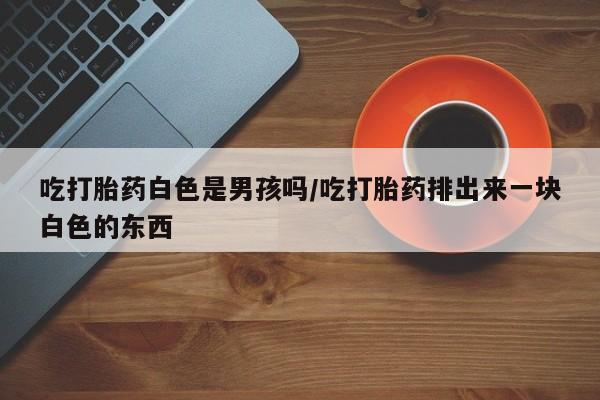 紫竹药业打胎药网购吃打胎药白色是男孩吗/吃打胎药排出来一块白色的东西