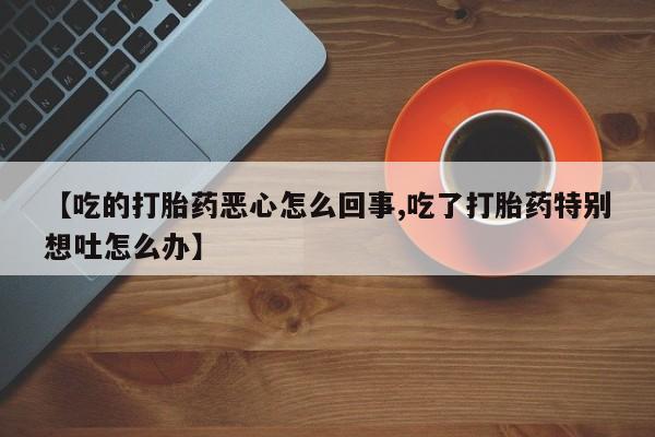 紫竹药业打胎药网购【吃的打胎药恶心怎么回事,吃了打胎药特别想吐怎么办】
