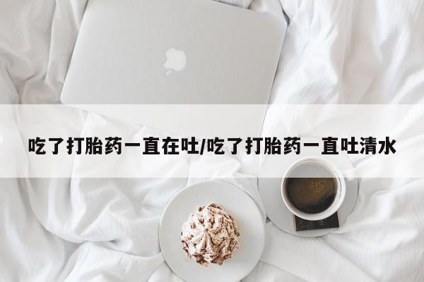 紫竹药业打胎药网购吃了打胎药一直在吐/吃了打胎药一直吐清水