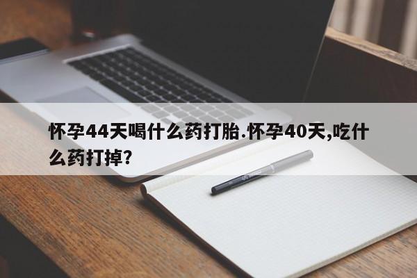 紫竹药业打胎药网购怀孕44天喝什么药打胎.怀孕40天,吃什么药打掉？