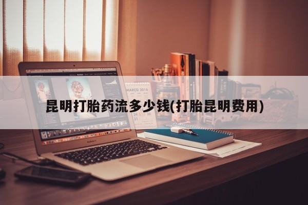 紫竹药业打胎药网购昆明打胎药流多少钱(打胎昆明费用)