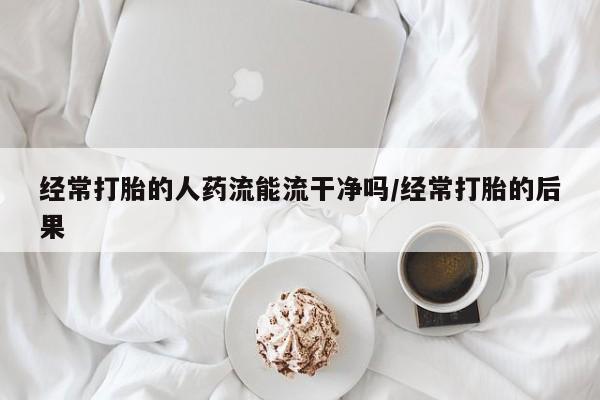紫竹药业打胎药网购经常打胎的人药流能流干净吗/经常打胎的后果