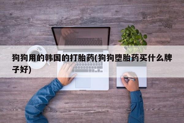 紫竹药业打胎药网购狗狗用的韩国的打胎药(狗狗堕胎药买什么牌子好)