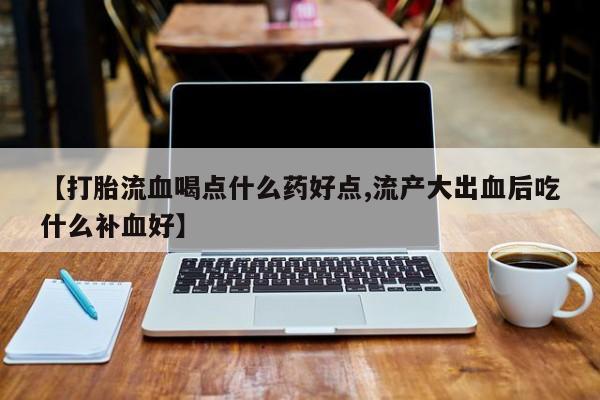 紫竹药业打胎药网购【打胎流血喝点什么药好点,流产大出血后吃什么补血好】