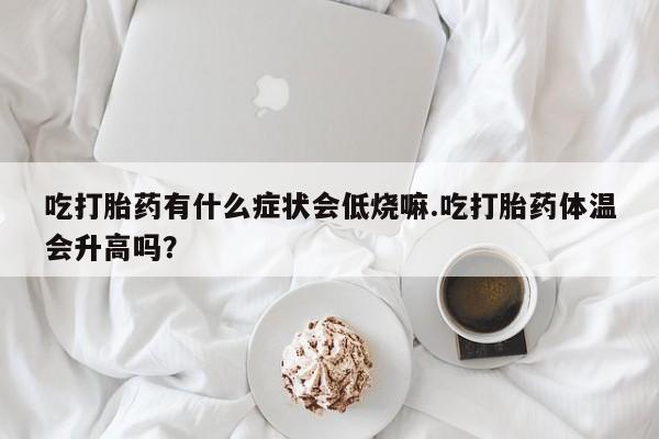 紫竹药业打胎药网购吃打胎药有什么症状会低烧嘛.吃打胎药体温会升高吗？