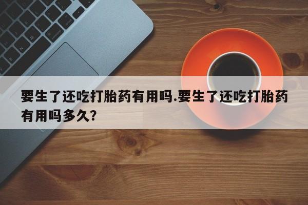紫竹药业打胎药网购要生了还吃打胎药有用吗.要生了还吃打胎药有用吗多久？