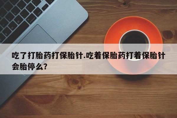 紫竹药业打胎药网购吃了打胎药打保胎针.吃着保胎药打着保胎针会胎停么？
