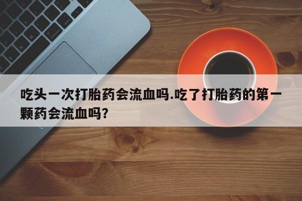 紫竹药业打胎药网购吃头一次打胎药会流血吗.吃了打胎药的第一颗药会流血吗？