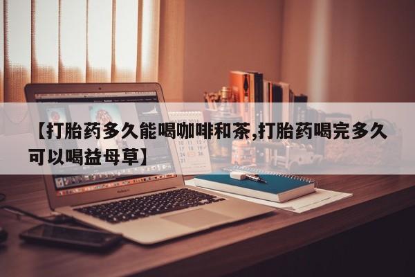 紫竹药业打胎药网购【打胎药多久能喝咖啡和茶,打胎药喝完多久可以喝益母草】